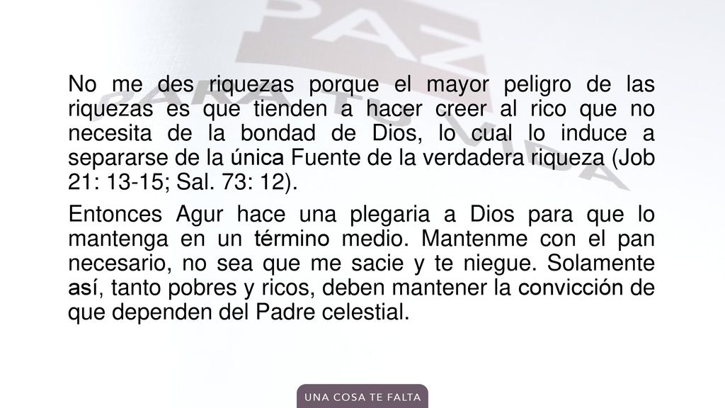 No me des riquezas porque el mayor peligro de las riquezas es que tienden a hacer creer al rico que no necesita de la bondad de Dios, lo cual lo induce a separarse de la única Fuente de la verdadera riqueza (Job 21: 13-15; Sal.
