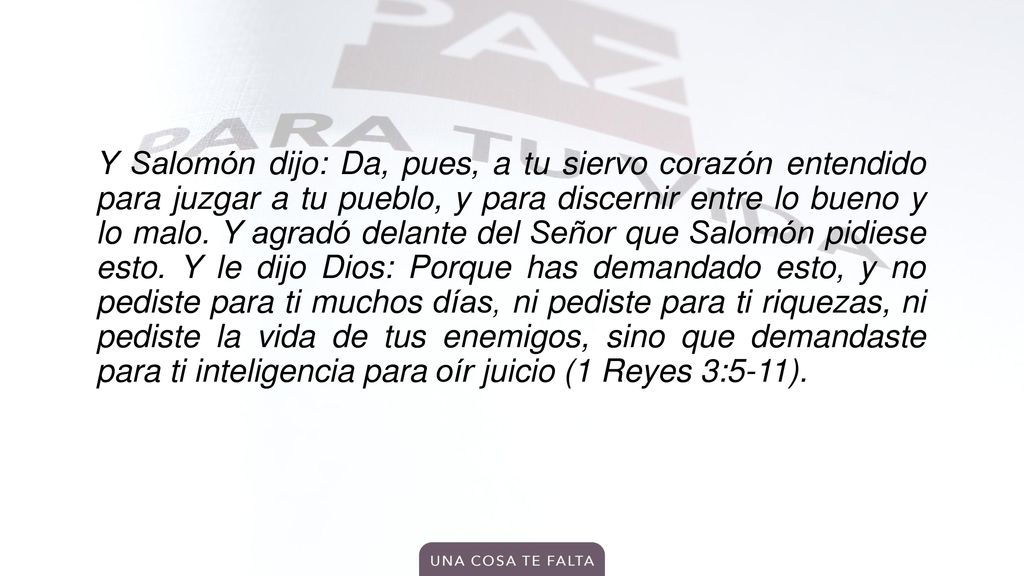 Y Salomón dijo: Da, pues, a tu siervo corazón entendido para juzgar a tu pueblo, y para discernir entre lo bueno y lo malo.