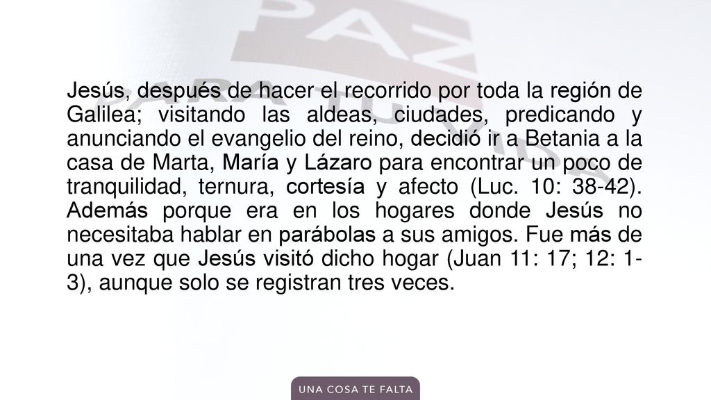Jesús, después de hacer el recorrido por toda la región de Galilea; visitando las aldeas, ciudades, predicando y anunciando el evangelio del reino, decidió ir a Betania a la casa de Marta, María y Lázaro para encontrar un poco de tranquilidad, ternura, cortesía y afecto (Luc.