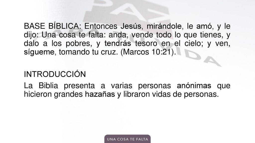 BASE BÍBLICA: Entonces Jesús, mirándole, le amó, y le dijo: Una cosa te falta: anda, vende todo lo que tienes, y dalo a los pobres, y tendrás tesoro en el cielo; y ven, sígueme, tomando tu cruz.