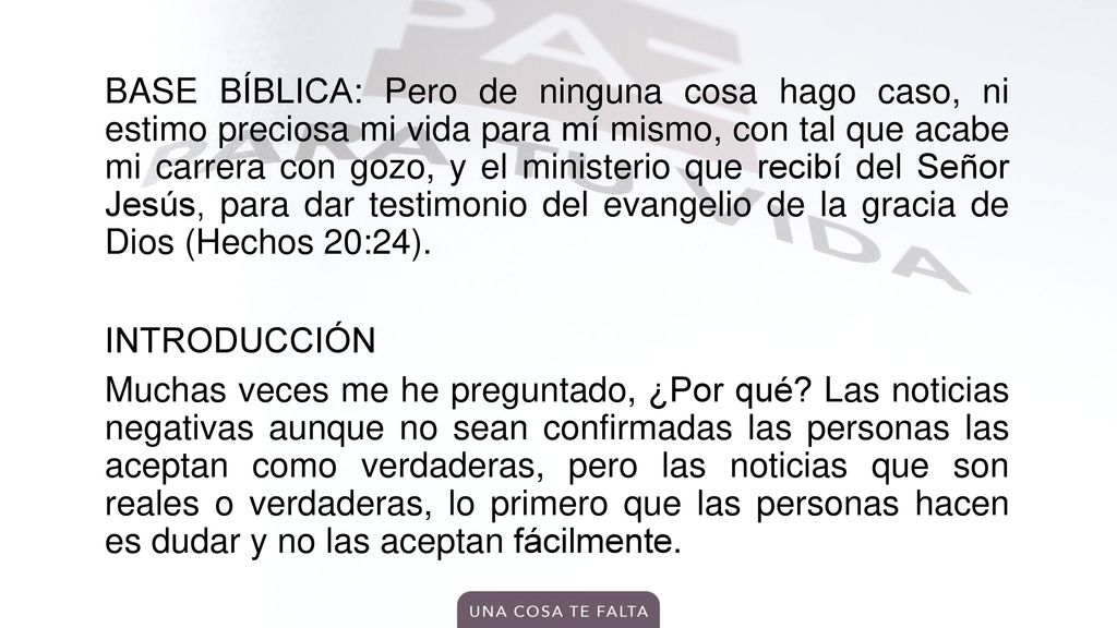 BASE BÍBLICA: Pero de ninguna cosa hago caso, ni estimo preciosa mi vida para mí mismo, con tal que acabe mi carrera con gozo, y el ministerio que recibí del Señor Jesús, para dar testimonio del evangelio de la gracia de Dios (Hechos 20:24).