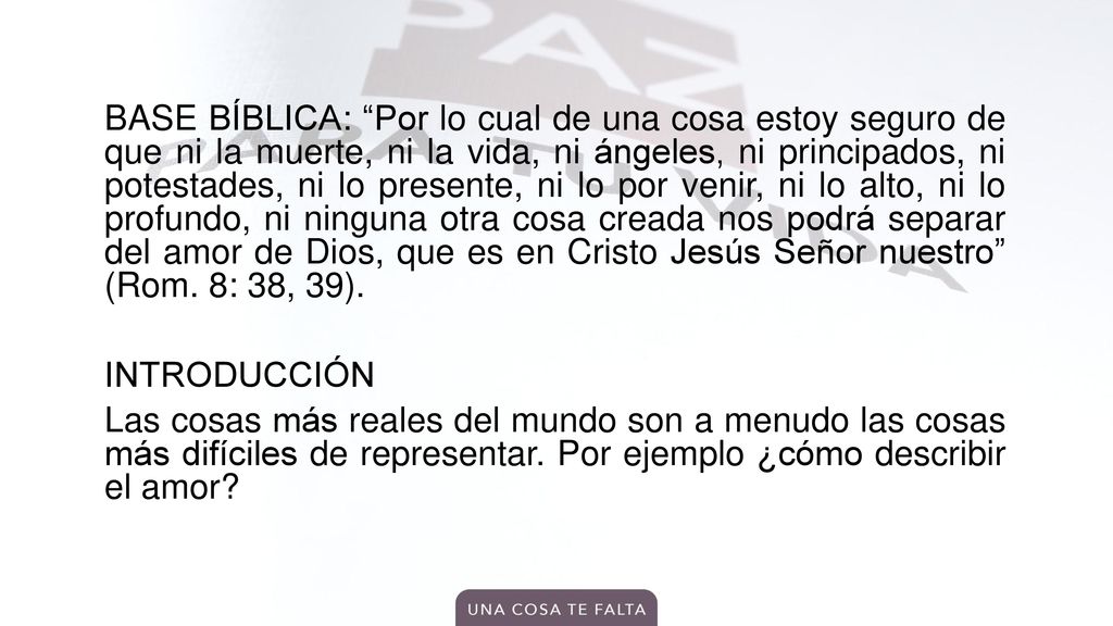 BASE BÍBLICA: Por lo cual de una cosa estoy seguro de que ni la muerte, ni la vida, ni ángeles, ni principados, ni potestades, ni lo presente, ni lo por venir, ni lo alto, ni lo profundo, ni ninguna otra cosa creada nos podrá separar del amor de Dios, que es en Cristo Jesús Señor nuestro (Rom.