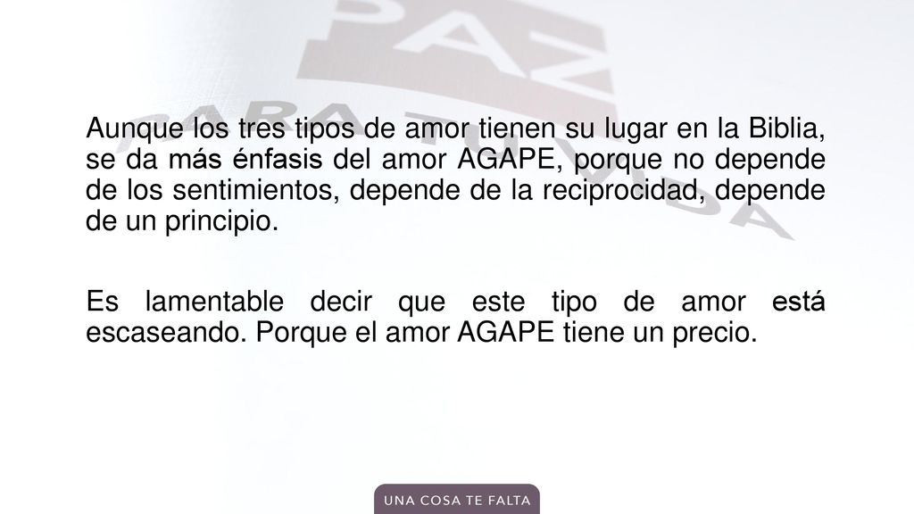 Aunque los tres tipos de amor tienen su lugar en la Biblia, se da más énfasis del amor AGAPE, porque no depende de los sentimientos, depende de la reciprocidad, depende de un principio.