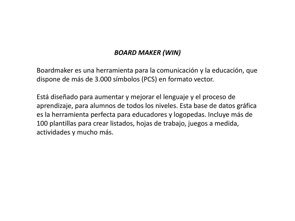 BOARD MAKER (WIN) Boardmaker es una herramienta para la comunicación y la educación, que dispone de más de símbolos (PCS) en formato vector.