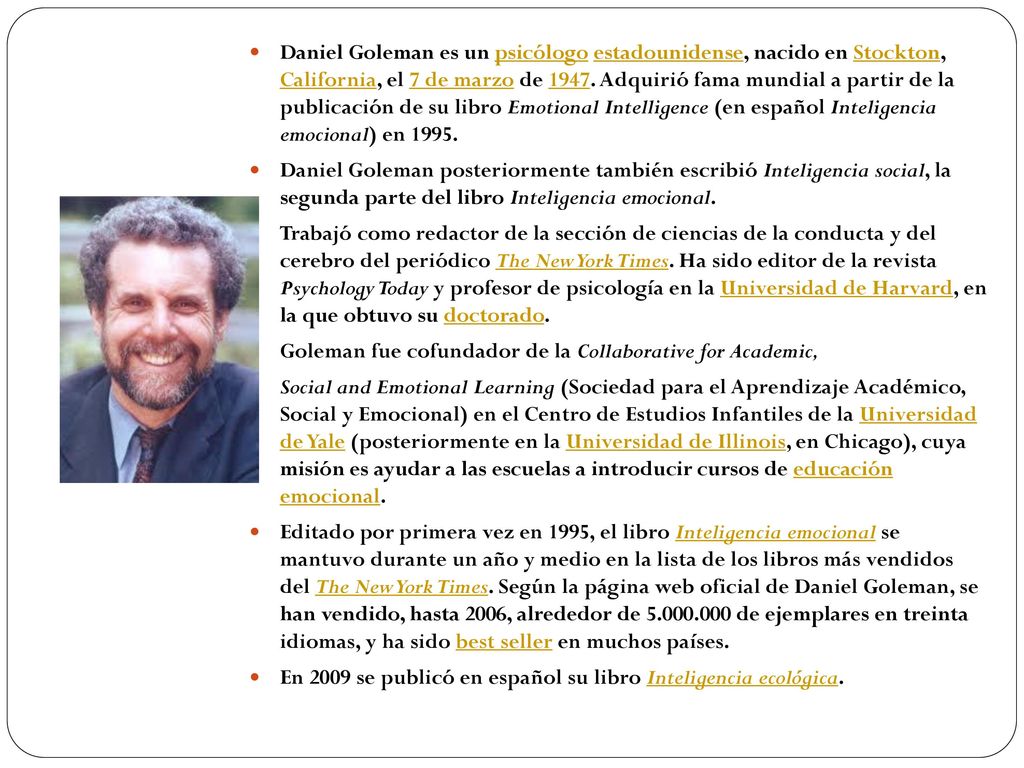 Daniel Goleman es un psicólogo estadounidense, nacido en Stockton, California, el 7 de marzo de Adquirió fama mundial a partir de la publicación de su libro Emotional Intelligence (en español Inteligencia emocional) en 1995.