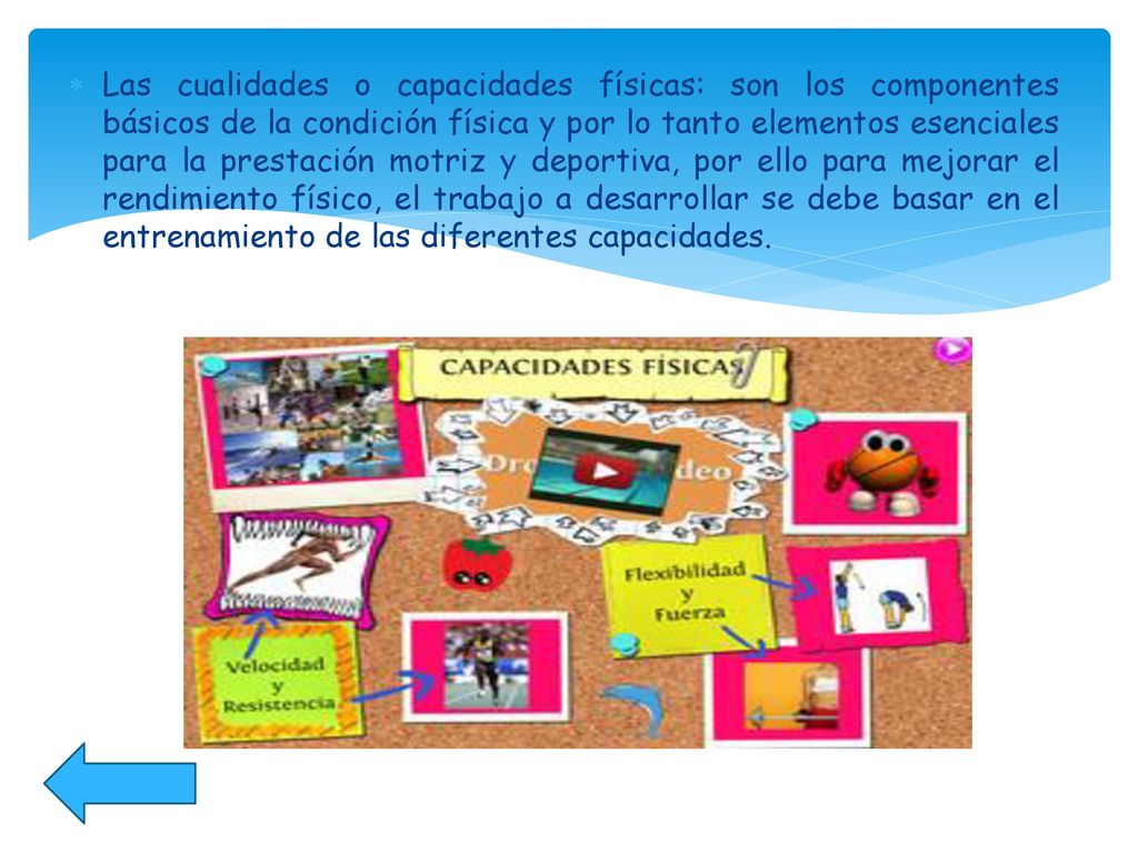 Las cualidades o capacidades físicas: son los componentes básicos de la condición física y por lo tanto elementos esenciales para la prestación motriz y deportiva, por ello para mejorar el rendimiento físico, el trabajo a desarrollar se debe basar en el entrenamiento de las diferentes capacidades.