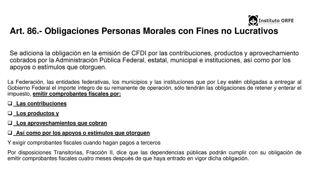 Art Obligaciones Personas Morales con Fines no Lucrativos Se adiciona la obligación en la emisión de CFDI por las contribuciones, productos y aprovechamiento cobrados por la Administración Pública Federal, estatal, municipal e instituciones, así como por los apoyos o estímulos que otorguen.