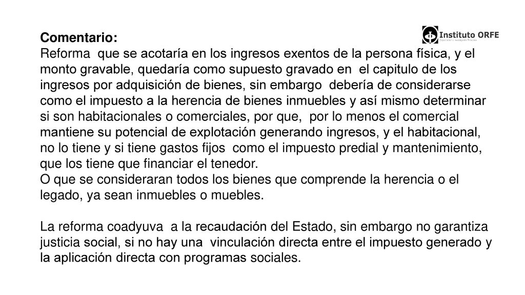 Comentario: Reforma que se acotaría en los ingresos exentos de la persona física, y el monto gravable, quedaría como supuesto gravado en el capitulo de los ingresos por adquisición de bienes, sin embargo debería de considerarse como el impuesto a la herencia de bienes inmuebles y así mismo determinar si son habitacionales o comerciales, por que, por lo menos el comercial mantiene su potencial de explotación generando ingresos, y el habitacional, no lo tiene y si tiene gastos fijos como el impuesto predial y mantenimiento, que los tiene que financiar el tenedor.