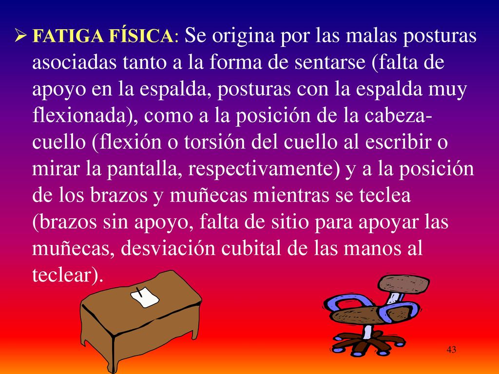 FATIGA FÍSICA: Se origina por las malas posturas asociadas tanto a la forma de sentarse (falta de apoyo en la espalda, posturas con la espalda muy flexionada), como a la posición de la cabeza-cuello (flexión o torsión del cuello al escribir o mirar la pantalla, respectivamente) y a la posición de los brazos y muñecas mientras se teclea (brazos sin apoyo, falta de sitio para apoyar las muñecas, desviación cubital de las manos al teclear).