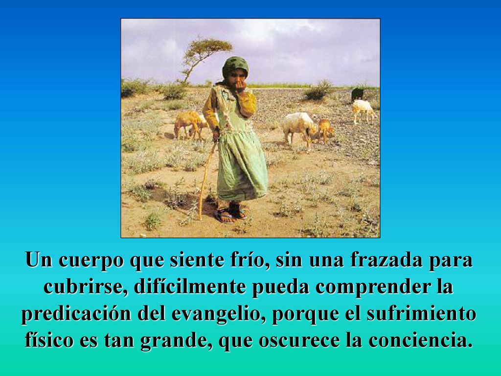 Un cuerpo que siente frío, sin una frazada para cubrirse, difícilmente pueda comprender la predicación del evangelio, porque el sufrimiento físico es tan grande, que oscurece la conciencia.