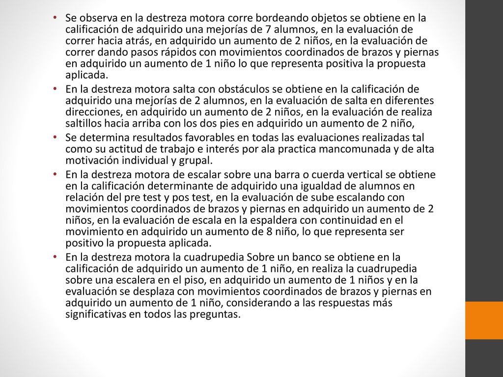Se observa en la destreza motora corre bordeando objetos se obtiene en la calificación de adquirido una mejorías de 7 alumnos, en la evaluación de correr hacia atrás, en adquirido un aumento de 2 niños, en la evaluación de correr dando pasos rápidos con movimientos coordinados de brazos y piernas en adquirido un aumento de 1 niño lo que representa positiva la propuesta aplicada.