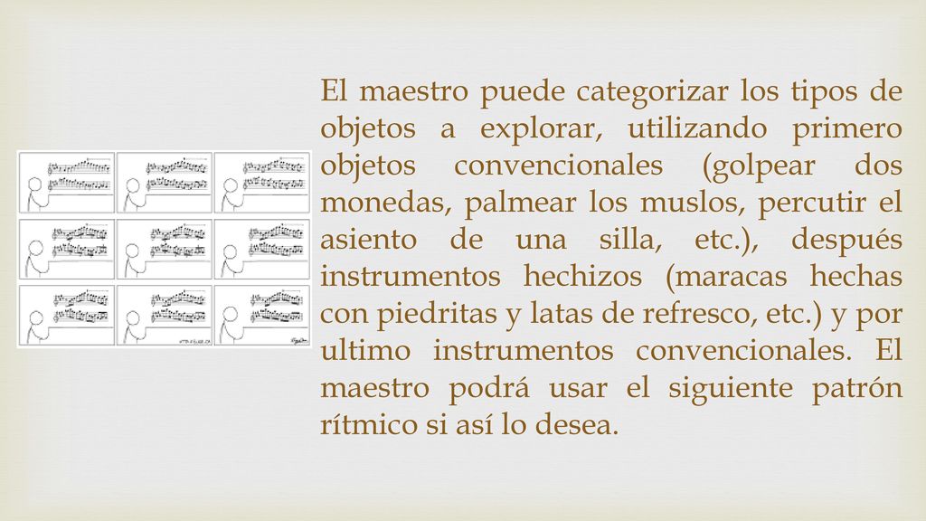 El maestro puede categorizar los tipos de objetos a explorar, utilizando primero objetos convencionales (golpear dos monedas, palmear los muslos, percutir el asiento de una silla, etc.), después instrumentos hechizos (maracas hechas con piedritas y latas de refresco, etc.) y por ultimo instrumentos convencionales.