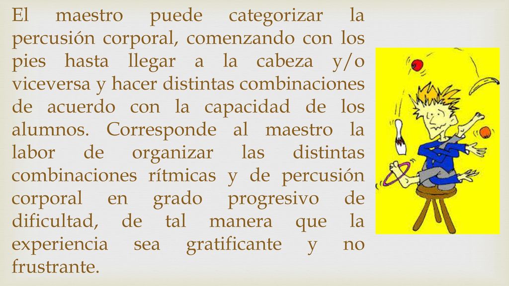 El maestro puede categorizar la percusión corporal, comenzando con los pies hasta llegar a la cabeza y/o viceversa y hacer distintas combinaciones de acuerdo con la capacidad de los alumnos.