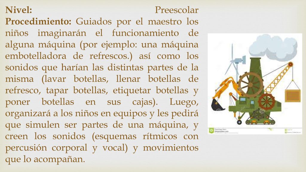 Nivel: Preescolar Procedimiento: Guiados por el maestro los niños imaginarán el funcionamiento de alguna máquina (por ejemplo: una máquina embotelladora de refrescos.) así como los sonidos que harían las distintas partes de la misma (lavar botellas, llenar botellas de refresco, tapar botellas, etiquetar botellas y poner botellas en sus cajas).