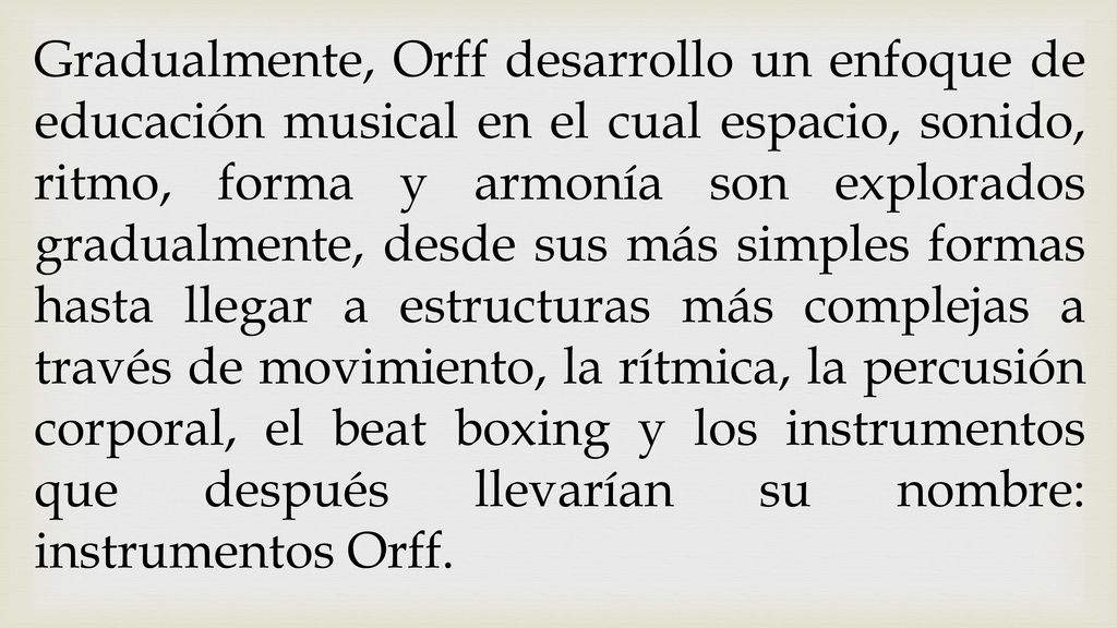 Gradualmente, Orff desarrollo un enfoque de educación musical en el cual espacio, sonido, ritmo, forma y armonía son explorados gradualmente, desde sus más simples formas hasta llegar a estructuras más complejas a través de movimiento, la rítmica, la percusión corporal, el beat boxing y los instrumentos que después llevarían su nombre: instrumentos Orff.