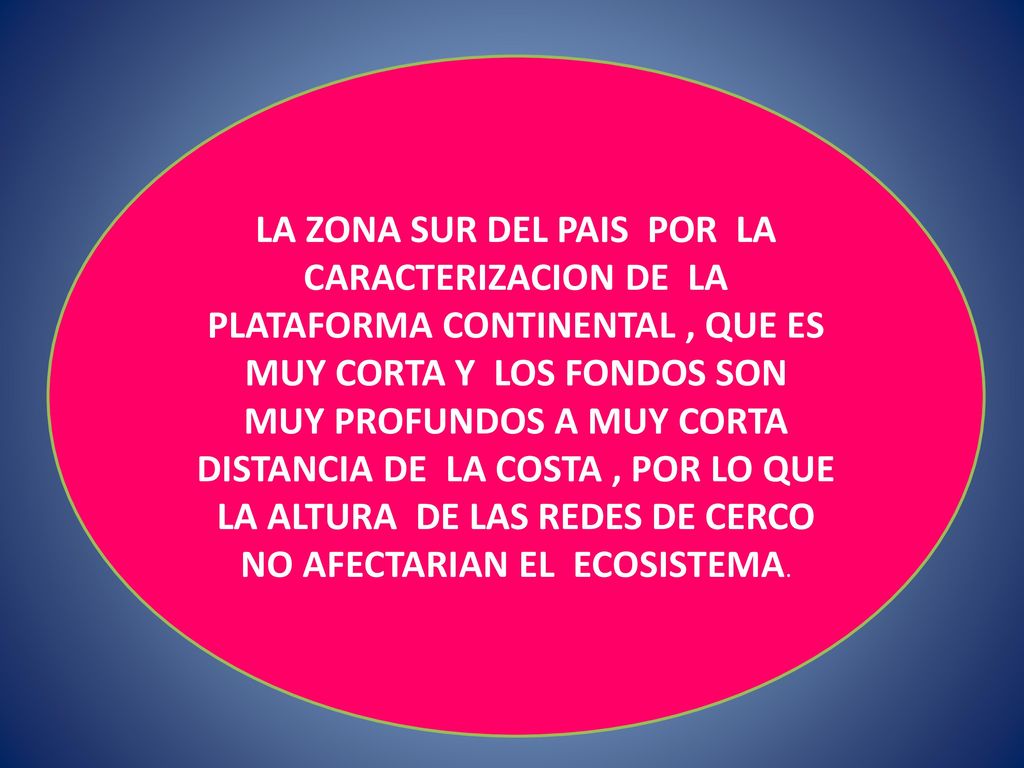 LA ZONA SUR DEL PAIS POR LA CARACTERIZACION DE LA PLATAFORMA CONTINENTAL , QUE ES MUY CORTA Y LOS FONDOS SON MUY PROFUNDOS A MUY CORTA DISTANCIA DE LA COSTA , POR LO QUE LA ALTURA DE LAS REDES DE CERCO NO AFECTARIAN EL ECOSISTEMA.