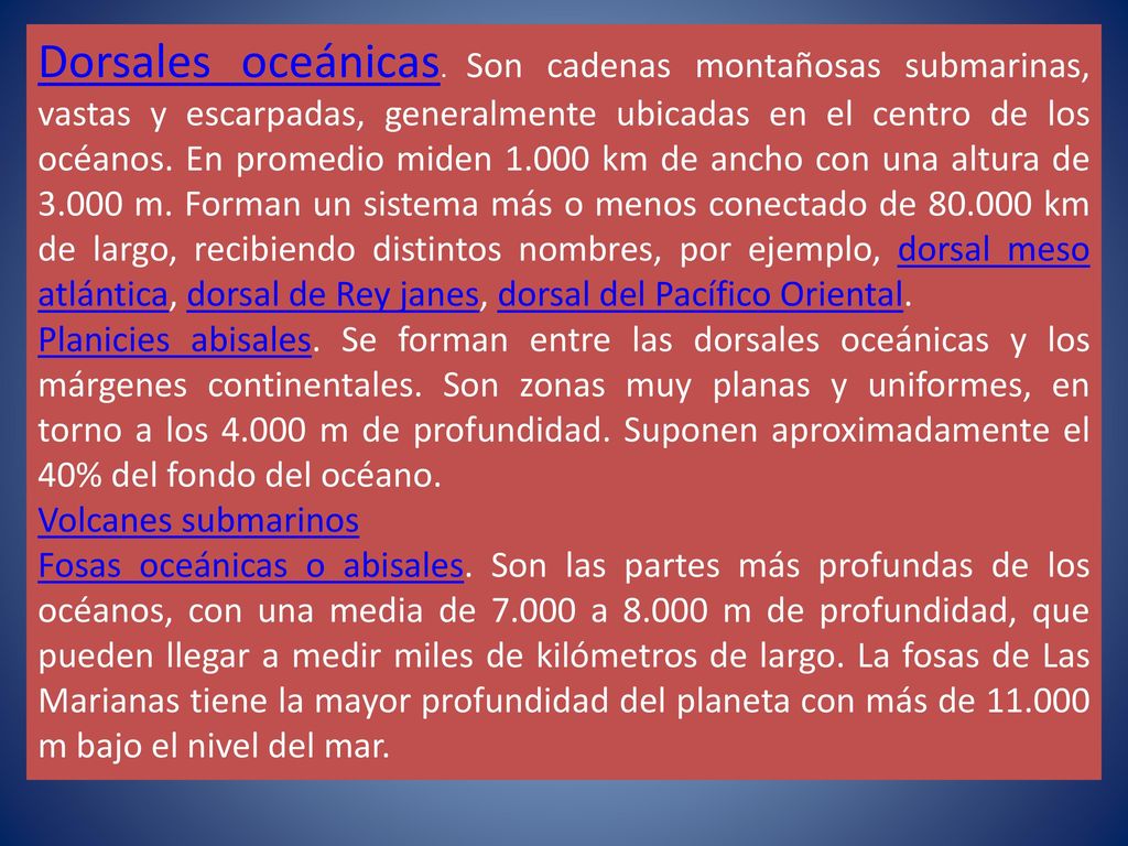 Dorsales oceánicas. Son cadenas montañosas submarinas, vastas y escarpadas, generalmente ubicadas en el centro de los océanos. En promedio miden km de ancho con una altura de m. Forman un sistema más o menos conectado de km de largo, recibiendo distintos nombres, por ejemplo, dorsal meso atlántica, dorsal de Rey janes, dorsal del Pacífico Oriental.