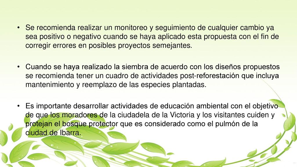 Se recomienda realizar un monitoreo y seguimiento de cualquier cambio ya sea positivo o negativo cuando se haya aplicado esta propuesta con el fin de corregir errores en posibles proyectos semejantes.
