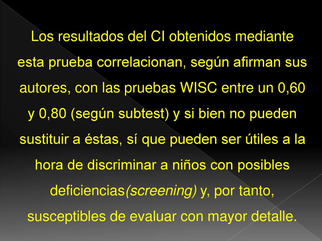 Los resultados del CI obtenidos mediante esta prueba correlacionan, según afirman sus autores, con las pruebas WISC entre un 0,60 y 0,80 (según subtest) y si bien no pueden sustituir a éstas, sí que pueden ser útiles a la hora de discriminar a niños con posibles deficiencias(screening) y, por tanto, susceptibles de evaluar con mayor detalle.