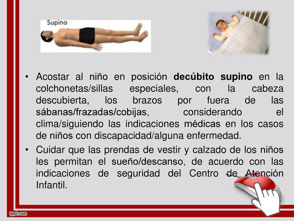 Acostar al niño en posición decúbito supino en la colchonetas/sillas especiales, con la cabeza descubierta, los brazos por fuera de las sábanas/frazadas/cobijas, considerando el clima/siguiendo las indicaciones médicas en los casos de niños con discapacidad/alguna enfermedad.
