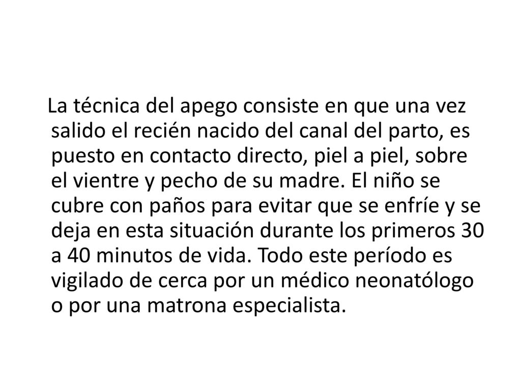 La técnica del apego consiste en que una vez salido el recién nacido del canal del parto, es puesto en contacto directo, piel a piel, sobre el vientre y pecho de su madre.