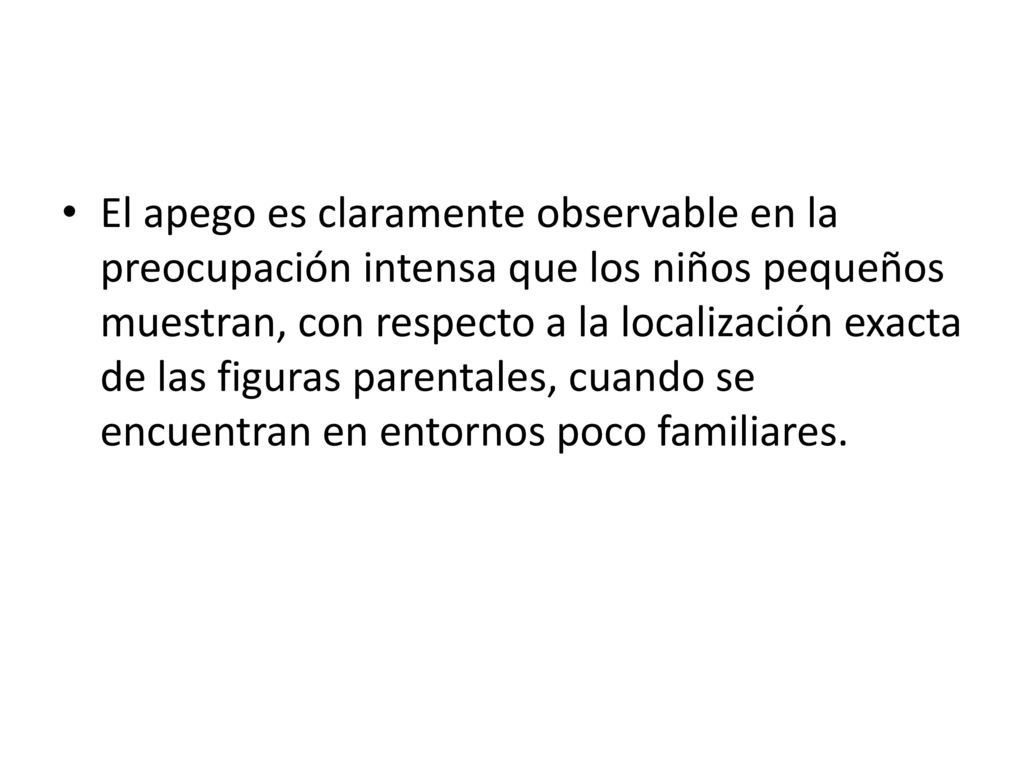 El apego es claramente observable en la preocupación intensa que los niños pequeños muestran, con respecto a la localización exacta de las figuras parentales, cuando se encuentran en entornos poco familiares.