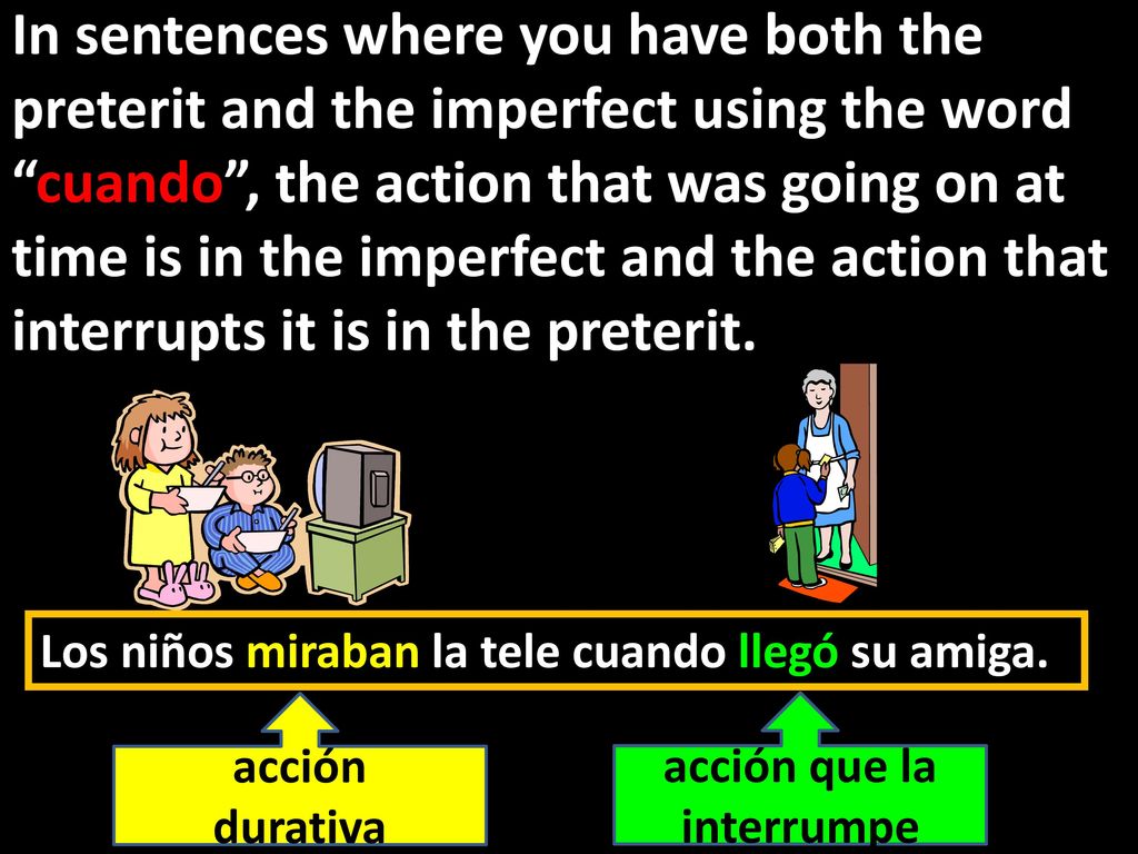 In sentences where you have both the preterit and the imperfect using the word cuando , the action that was going on at time is in the imperfect and the action that interrupts it is in the preterit.