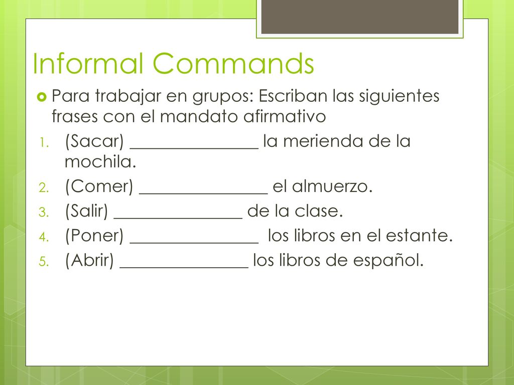 Informal Commands Para trabajar en grupos: Escriban las siguientes frases con el mandato afirmativo.