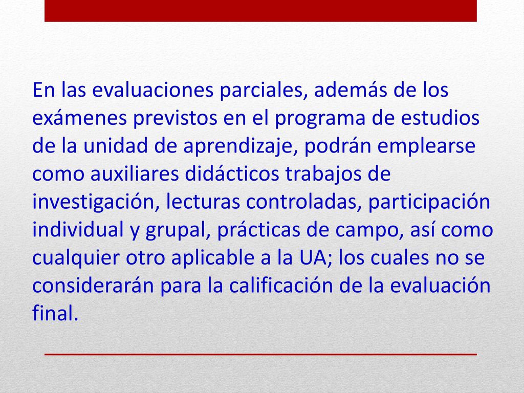 En las evaluaciones parciales, además de los exámenes previstos en el programa de estudios de la unidad de aprendizaje, podrán emplearse como auxiliares didácticos trabajos de investigación, lecturas controladas, participación individual y grupal, prácticas de campo, así como cualquier otro aplicable a la UA; los cuales no se considerarán para la calificación de la evaluación final.