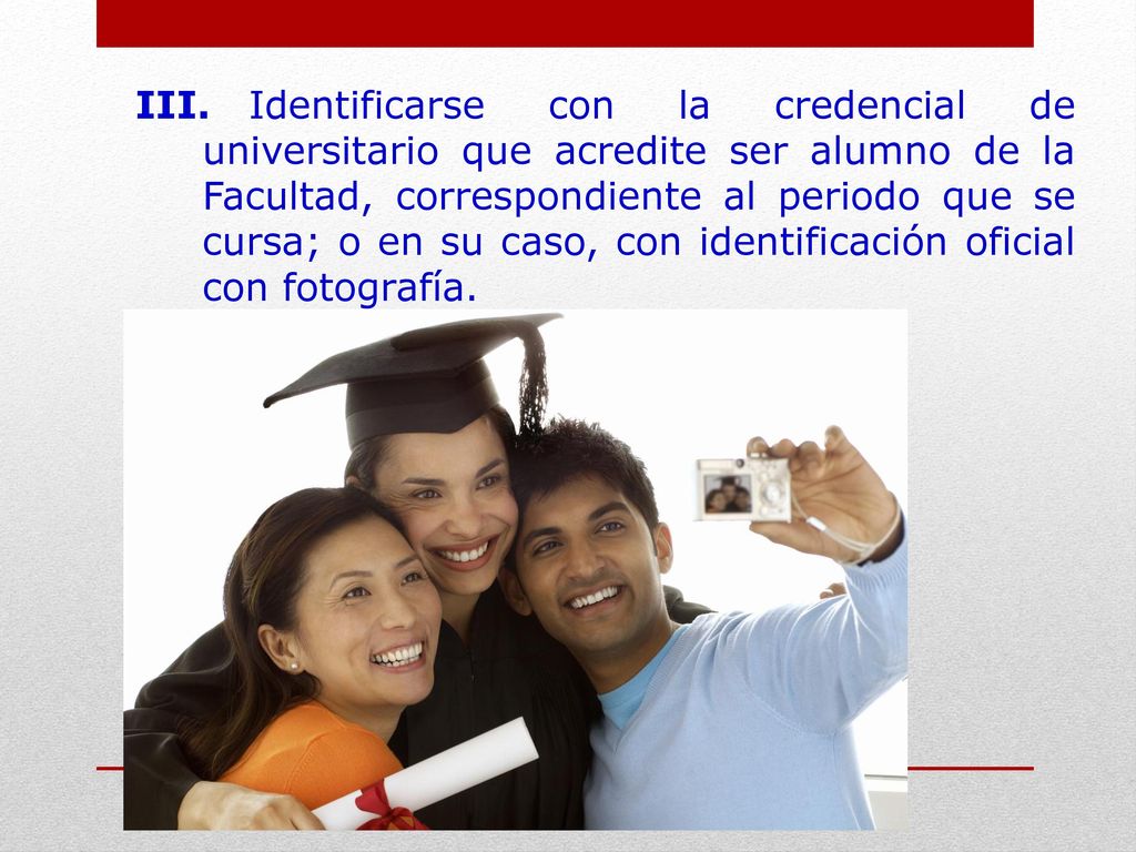III. Identificarse con la credencial de universitario que acredite ser alumno de la Facultad, correspondiente al periodo que se cursa; o en su caso, con identificación oficial con fotografía.