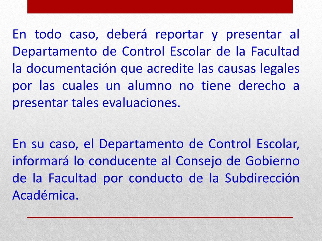 En todo caso, deberá reportar y presentar al Departamento de Control Escolar de la Facultad la documentación que acredite las causas legales por las cuales un alumno no tiene derecho a presentar tales evaluaciones.