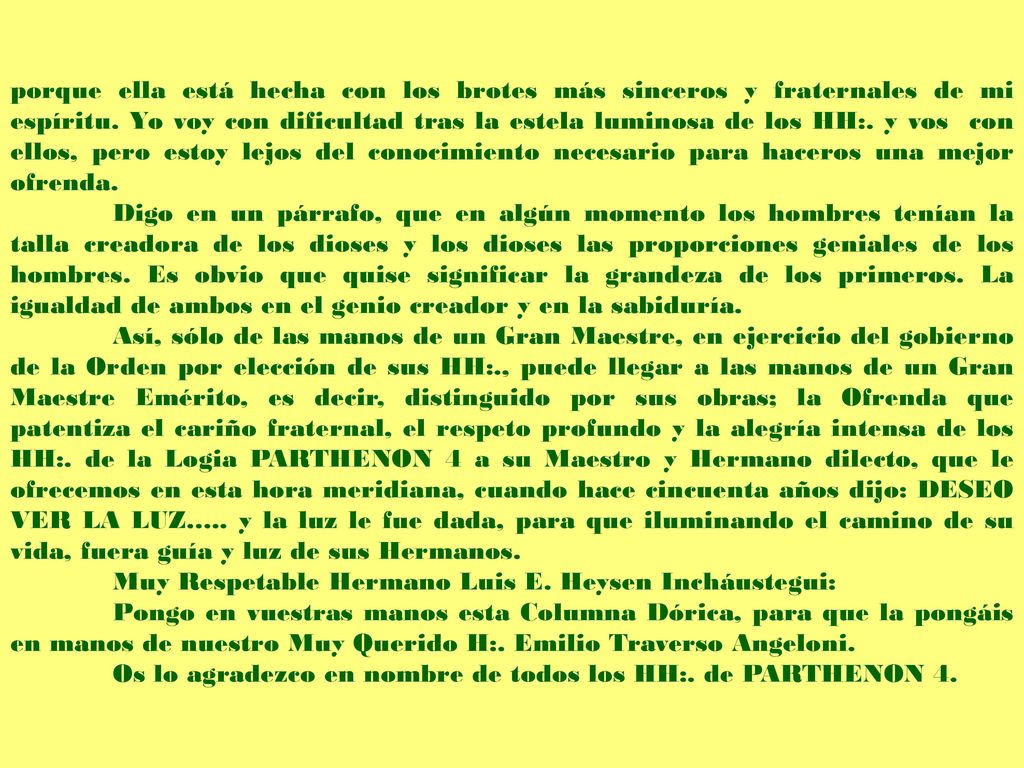porque ella está hecha con los brotes más sinceros y fraternales de mi espíritu. Yo voy con dificultad tras la estela luminosa de los HH:. y vos con ellos, pero estoy lejos del conocimiento necesario para haceros una mejor ofrenda.