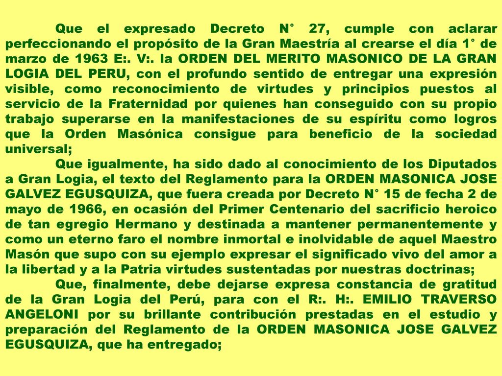 Que el expresado Decreto N° 27, cumple con aclarar perfeccionando el propósito de la Gran Maestría al crearse el día 1° de marzo de 1963 E:. V:. la ORDEN DEL MERITO MASONICO DE LA GRAN LOGIA DEL PERU, con el profundo sentido de entregar una expresión visible, como reconocimiento de virtudes y principios puestos al servicio de la Fraternidad por quienes han conseguido con su propio trabajo superarse en la manifestaciones de su espíritu como logros que la Orden Masónica consigue para beneficio de la sociedad universal;