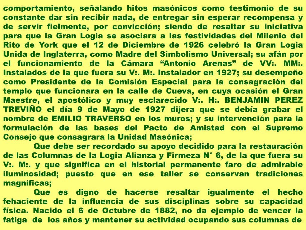 comportamiento, señalando hitos masónicos como testimonio de su constante dar sin recibir nada, de entregar sin esperar recompensa y de servir fielmente, por convicción; siendo de resaltar su iniciativa para que la Gran Logia se asociara a las festividades del Milenio del Rito de York que el 12 de Diciembre de 1926 celebró la Gran Logia Unida de Inglaterra, como Madre del Simbolismo Universal; su afán por el funcionamiento de la Cámara Antonio Arenas de VV:. MM:. Instalados de la que fuera su V:. M:. Instalador en 1927; su desempeño como Presidente de la Comisión Especial para la consagración del templo que funcionara en la calle de Cueva, en cuya ocasión el Gran Maestre, el apostólico y muy esclarecido V:. H:. BENJAMIN PEREZ TREVIÑO el día 9 de Mayo de 1927 dijera que se debía grabar el nombre de EMILIO TRAVERSO en los muros; y su intervención para la formulación de las bases del Pacto de Amistad con el Supremo Consejo que consagrara la Unidad Masónica;