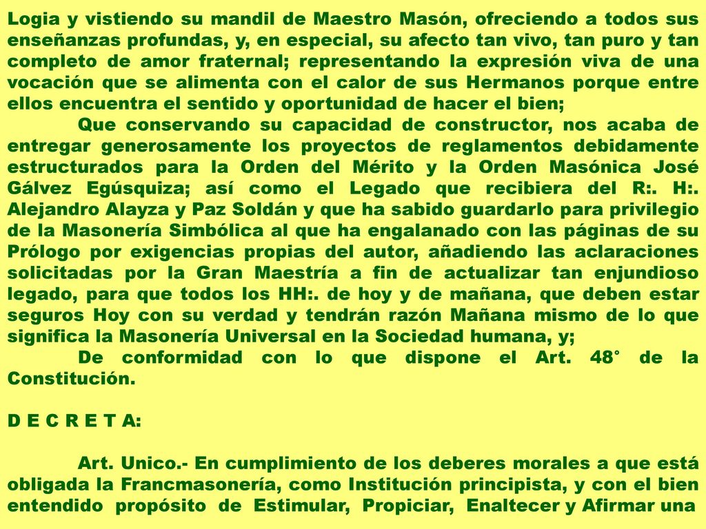 Logia y vistiendo su mandil de Maestro Masón, ofreciendo a todos sus enseñanzas profundas, y, en especial, su afecto tan vivo, tan puro y tan completo de amor fraternal; representando la expresión viva de una vocación que se alimenta con el calor de sus Hermanos porque entre ellos encuentra el sentido y oportunidad de hacer el bien;