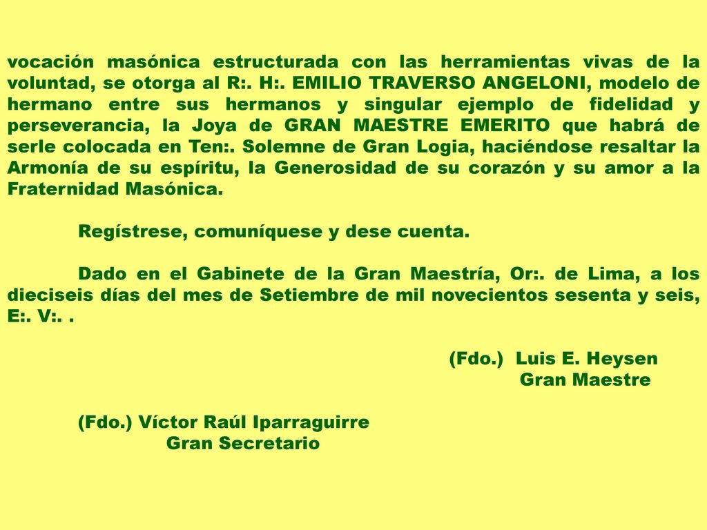 vocación masónica estructurada con las herramientas vivas de la voluntad, se otorga al R:. H:. EMILIO TRAVERSO ANGELONI, modelo de hermano entre sus hermanos y singular ejemplo de fidelidad y perseverancia, la Joya de GRAN MAESTRE EMERITO que habrá de serle colocada en Ten:. Solemne de Gran Logia, haciéndose resaltar la Armonía de su espíritu, la Generosidad de su corazón y su amor a la Fraternidad Masónica.