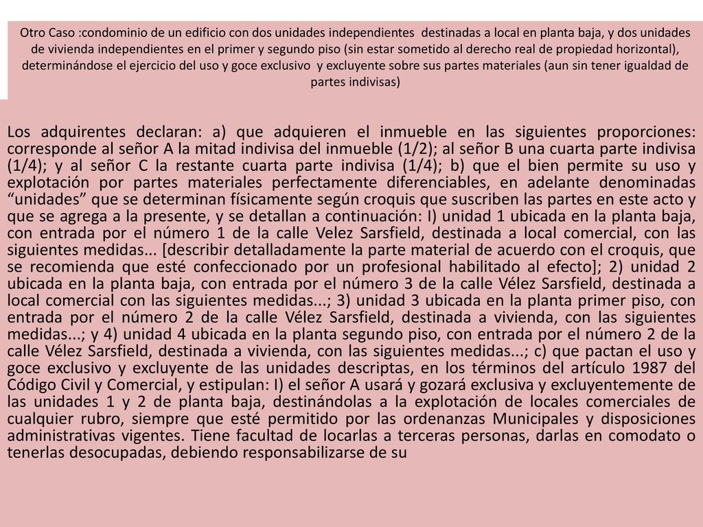 Otro Caso :condominio de un edificio con dos unidades independientes destinadas a local en planta baja, y dos unidades de vivienda independientes en el primer y segundo piso (sin estar sometido al derecho real de propiedad horizontal), determinándose el ejercicio del uso y goce exclusivo y excluyente sobre sus partes materiales (aun sin tener igualdad de partes indivisas)