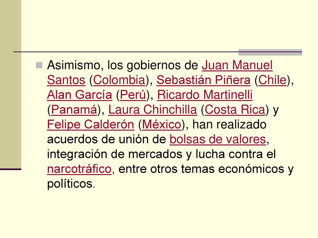 Asimismo, los gobiernos de Juan Manuel Santos (Colombia), Sebastián Piñera (Chile), Alan García (Perú), Ricardo Martinelli (Panamá), Laura Chinchilla (Costa Rica) y Felipe Calderón (México), han realizado acuerdos de unión de bolsas de valores, integración de mercados y lucha contra el narcotráfico, entre otros temas económicos y políticos.