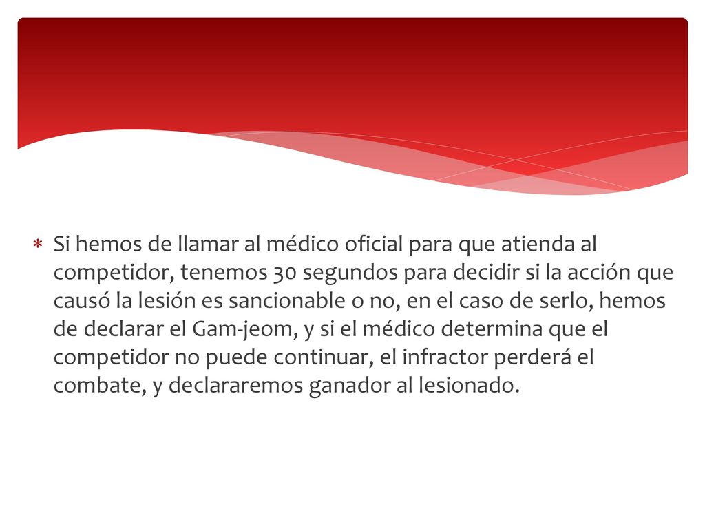 Si hemos de llamar al médico oficial para que atienda al competidor, tenemos 30 segundos para decidir si la acción que causó la lesión es sancionable o no, en el caso de serlo, hemos de declarar el Gam-jeom, y si el médico determina que el competidor no puede continuar, el infractor perderá el combate, y declararemos ganador al lesionado.