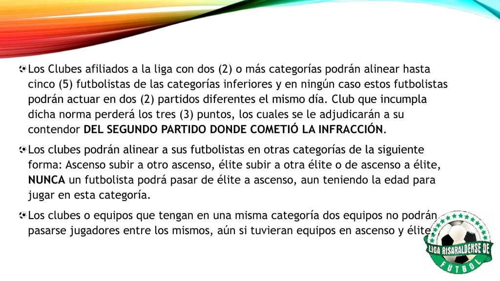 Los Clubes afiliados a la liga con dos (2) o más categorías podrán alinear hasta cinco (5) futbolistas de las categorías inferiores y en ningún caso estos futbolistas podrán actuar en dos (2) partidos diferentes el mismo día. Club que incumpla dicha norma perderá los tres (3) puntos, los cuales se le adjudicarán a su contendor DEL SEGUNDO PARTIDO DONDE COMETIÓ LA INFRACCIÓN.