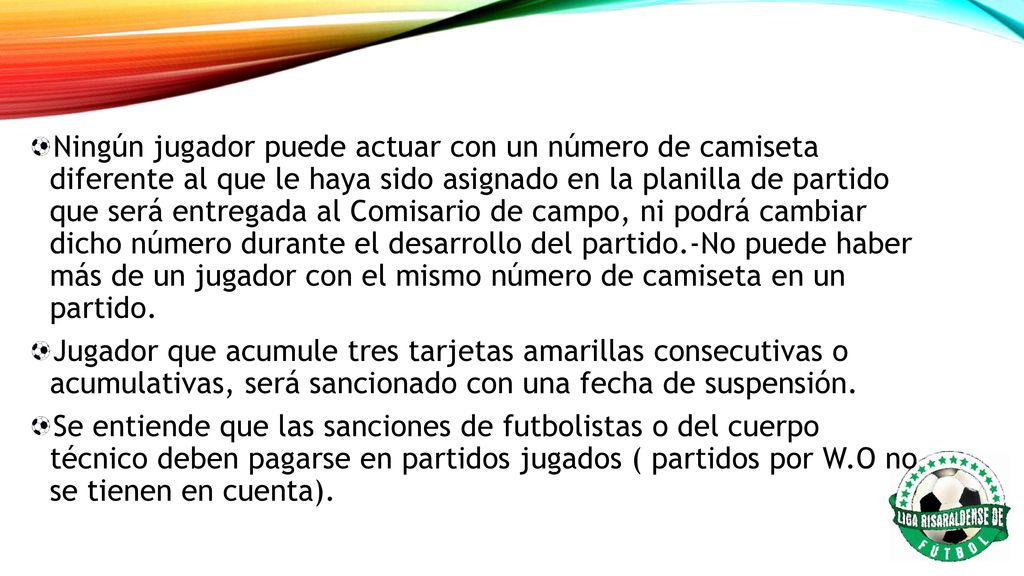 Ningún jugador puede actuar con un número de camiseta diferente al que le haya sido asignado en la planilla de partido que será entregada al Comisario de campo, ni podrá cambiar dicho número durante el desarrollo del partido.-No puede haber más de un jugador con el mismo número de camiseta en un partido.