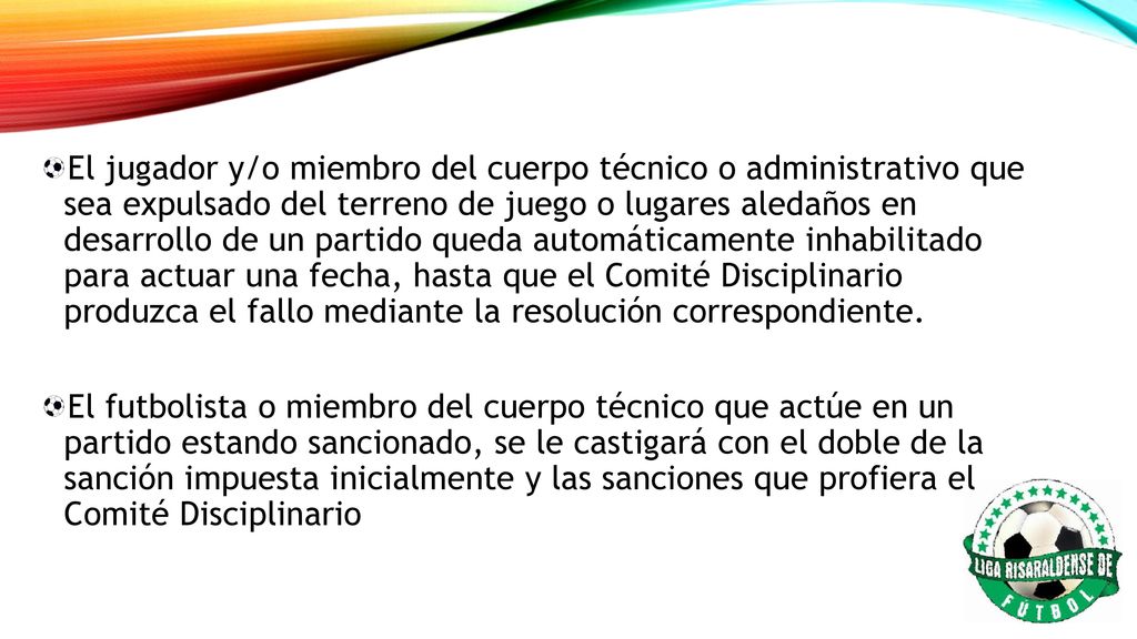 El jugador y/o miembro del cuerpo técnico o administrativo que sea expulsado del terreno de juego o lugares aledaños en desarrollo de un partido queda automáticamente inhabilitado para actuar una fecha, hasta que el Comité Disciplinario produzca el fallo mediante la resolución correspondiente.