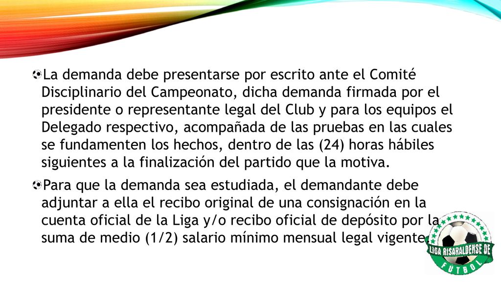 La demanda debe presentarse por escrito ante el Comité Disciplinario del Campeonato, dicha demanda firmada por el presidente o representante legal del Club y para los equipos el Delegado respectivo, acompañada de las pruebas en las cuales se fundamenten los hechos, dentro de las (24) horas hábiles siguientes a la finalización del partido que la motiva.