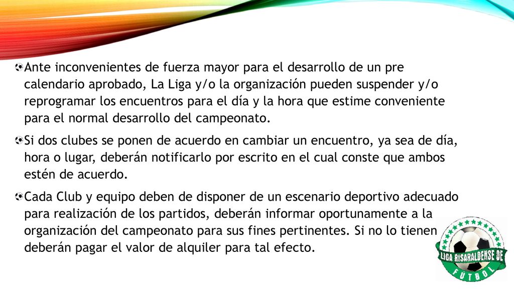 Ante inconvenientes de fuerza mayor para el desarrollo de un pre calendario aprobado, La Liga y/o la organización pueden suspender y/o reprogramar los encuentros para el día y la hora que estime conveniente para el normal desarrollo del campeonato.
