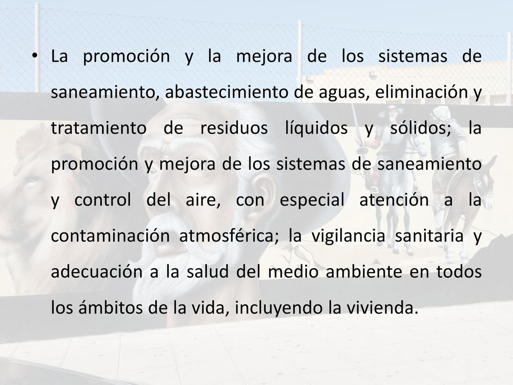 La promoción y la mejora de los sistemas de saneamiento, abastecimiento de aguas, eliminación y tratamiento de residuos líquidos y sólidos; la promoción y mejora de los sistemas de saneamiento y control del aire, con especial atención a la contaminación atmosférica; la vigilancia sanitaria y adecuación a la salud del medio ambiente en todos los ámbitos de la vida, incluyendo la vivienda.
