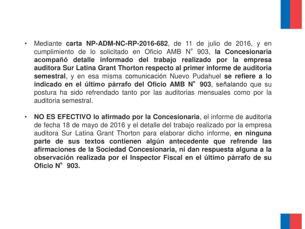 Mediante carta NP-ADM-NC-RP , de 11 de julio de 2016, y en cumplimiento de lo solicitado en Oficio AMB N°903, la Concesionaria acompañó detalle informado del trabajo realizado por la empresa auditora Sur Latina Grant Thorton respecto al primer informe de auditoría semestral, y en esa misma comunicación Nuevo Pudahuel se refiere a lo indicado en el último párrafo del Oficio AMB N°903, señalando que su postura ha sido refrendado tanto por las auditorias mensuales como por la auditoria semestral.