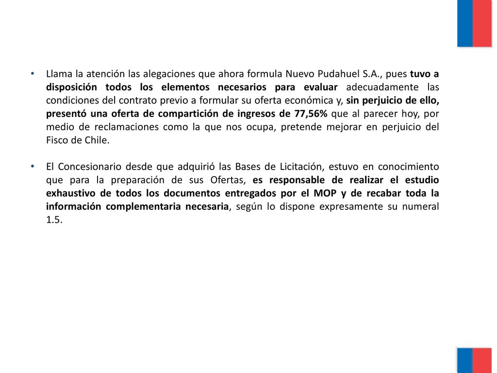 Llama la atención las alegaciones que ahora formula Nuevo Pudahuel S.A., pues tuvo a disposición todos los elementos necesarios para evaluar adecuadamente las condiciones del contrato previo a formular su oferta económica y, sin perjuicio de ello, presentó una oferta de compartición de ingresos de 77,56% que al parecer hoy, por medio de reclamaciones como la que nos ocupa, pretende mejorar en perjuicio del Fisco de Chile.