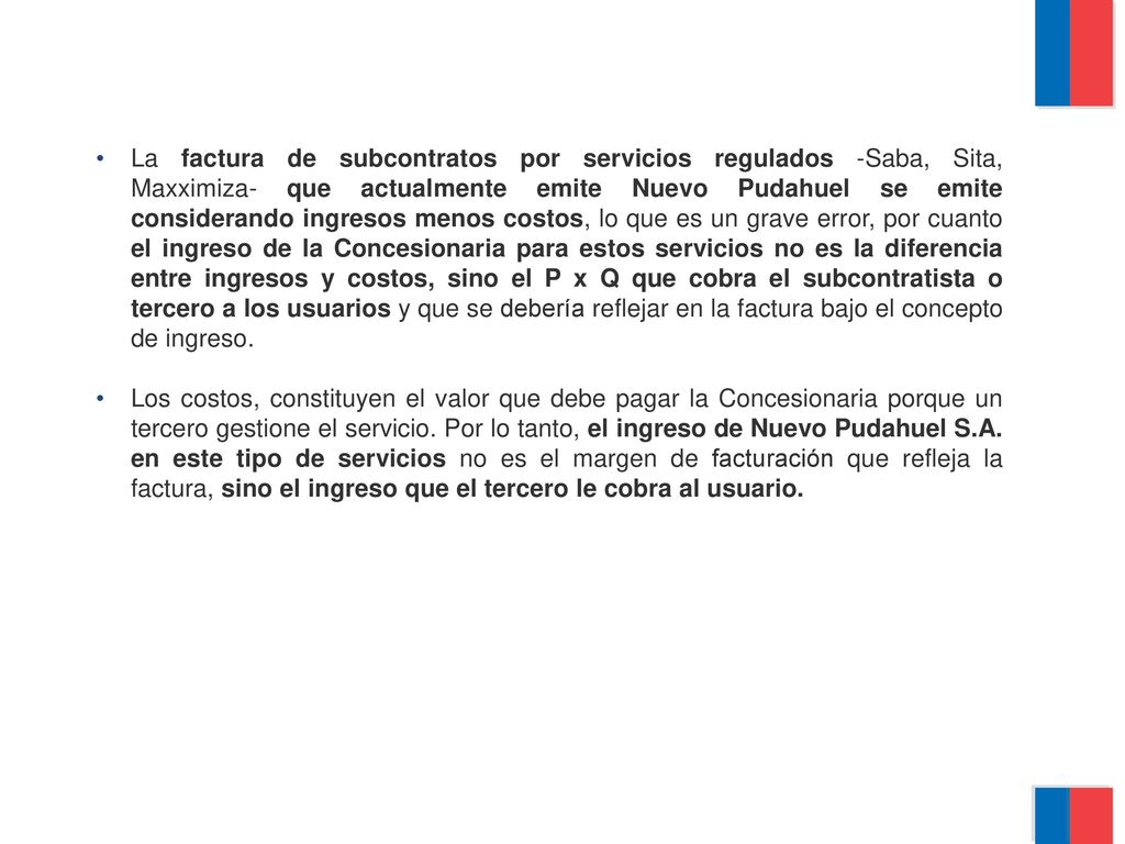 La factura de subcontratos por servicios regulados -Saba, Sita, Maxximiza- que actualmente emite Nuevo Pudahuel se emite considerando ingresos menos costos, lo que es un grave error, por cuanto el ingreso de la Concesionaria para estos servicios no es la diferencia entre ingresos y costos, sino el P x Q que cobra el subcontratista o tercero a los usuarios y que se debería reflejar en la factura bajo el concepto de ingreso.
