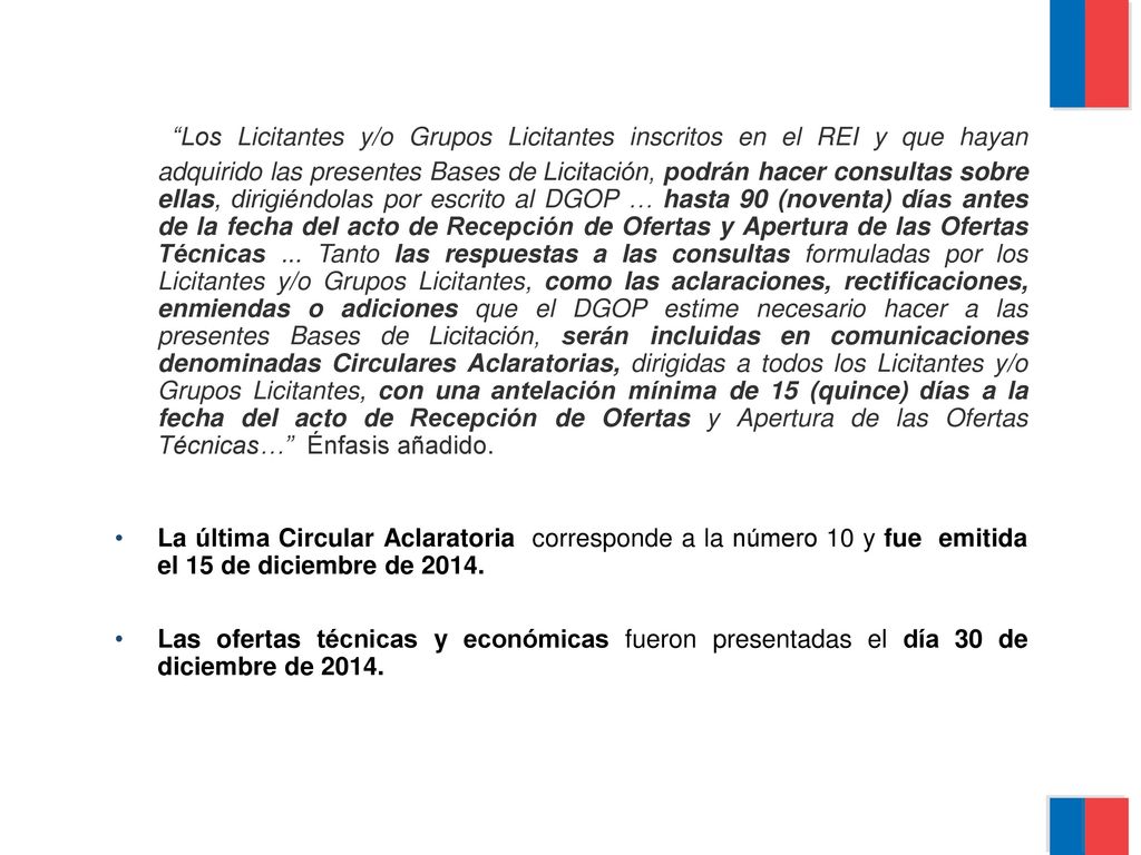 Los Licitantes y/o Grupos Licitantes inscritos en el REI y que hayan adquirido las presentes Bases de Licitación, podrán hacer consultas sobre ellas, dirigiéndolas por escrito al DGOP … hasta 90 (noventa) días antes de la fecha del acto de Recepción de Ofertas y Apertura de las Ofertas Técnicas ... Tanto las respuestas a las consultas formuladas por los Licitantes y/o Grupos Licitantes, como las aclaraciones, rectificaciones, enmiendas o adiciones que el DGOP estime necesario hacer a las presentes Bases de Licitación, serán incluidas en comunicaciones denominadas Circulares Aclaratorias, dirigidas a todos los Licitantes y/o Grupos Licitantes, con una antelación mínima de 15 (quince) días a la fecha del acto de Recepción de Ofertas y Apertura de las Ofertas Técnicas… Énfasis añadido.