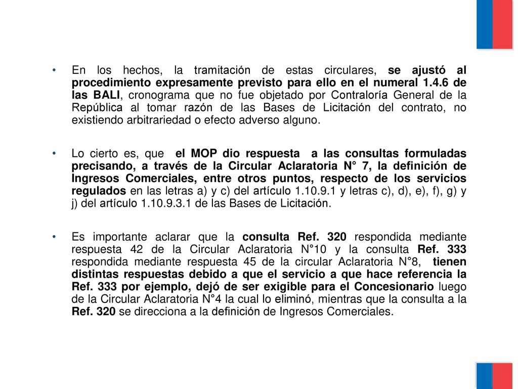 En los hechos, la tramitación de estas circulares, se ajustó al procedimiento expresamente previsto para ello en el numeral de las BALI, cronograma que no fue objetado por Contraloría General de la República al tomar razón de las Bases de Licitación del contrato, no existiendo arbitrariedad o efecto adverso alguno.